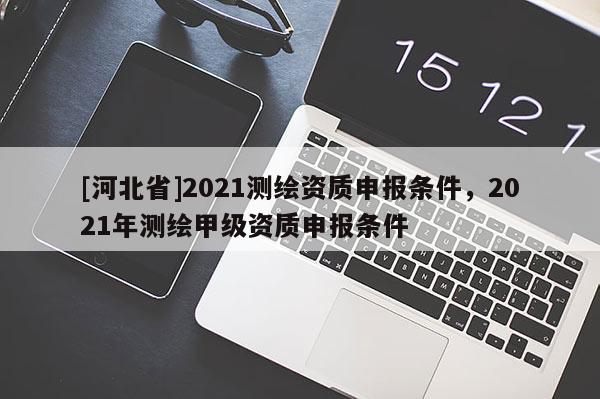 [河北省]2021测绘资质申报条件，2021年测绘甲级资质申报条件