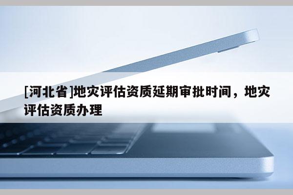 [河北省]地灾评估资质延期审批时间，地灾评估资质办理