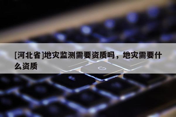 [河北省]地灾监测需要资质吗，地灾需要什么资质
