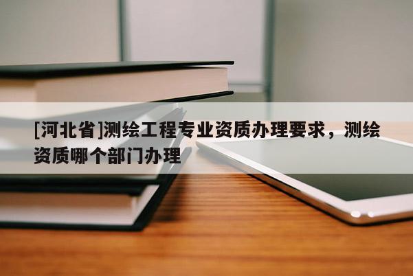 [河北省]测绘工程专业资质办理要求，测绘资质哪个部门办理