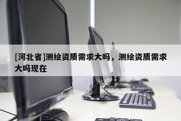 [河北省]测绘资质需求大吗，测绘资质需求大吗现在