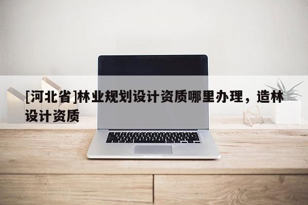 [河北省]林业规划设计资质哪里办理，造林设计资质