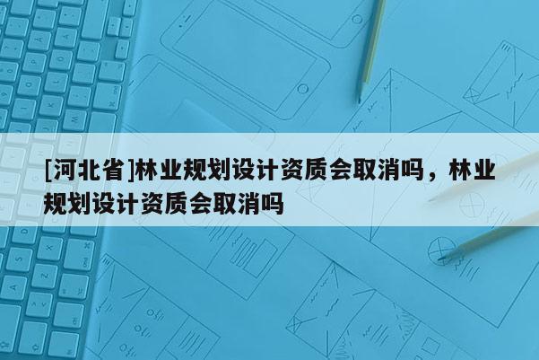 [河北省]林业规划设计资质会取消吗，林业规划设计资质会取消吗
