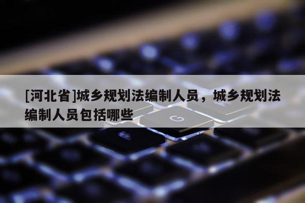 [河北省]城乡规划法编制人员，城乡规划法编制人员包括哪些
