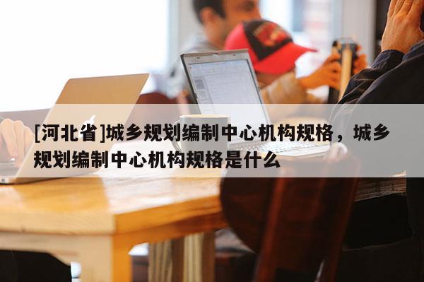 [河北省]城乡规划编制中心机构规格，城乡规划编制中心机构规格是什么