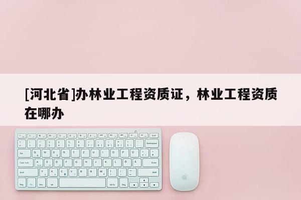 [河北省]办林业工程资质证，林业工程资质在哪办