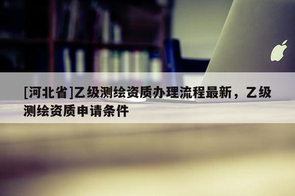 [河北省]乙级测绘资质办理流程最新，乙级测绘资质申请条件