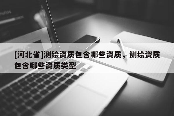 [河北省]测绘资质包含哪些资质，测绘资质包含哪些资质类型