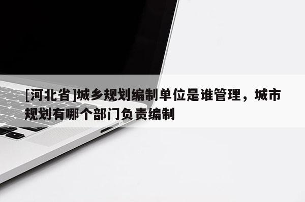 [河北省]城乡规划编制单位是谁管理，城市规划有哪个部门负责编制