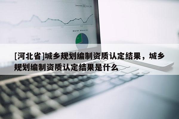 [河北省]城乡规划编制资质认定结果，城乡规划编制资质认定结果是什么