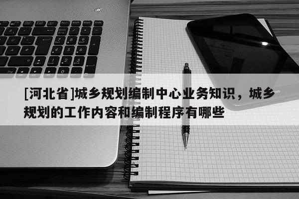 [河北省]城乡规划编制中心业务知识，城乡规划的工作内容和编制程序有哪些
