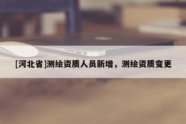 [河北省]测绘资质人员新增，测绘资质变更