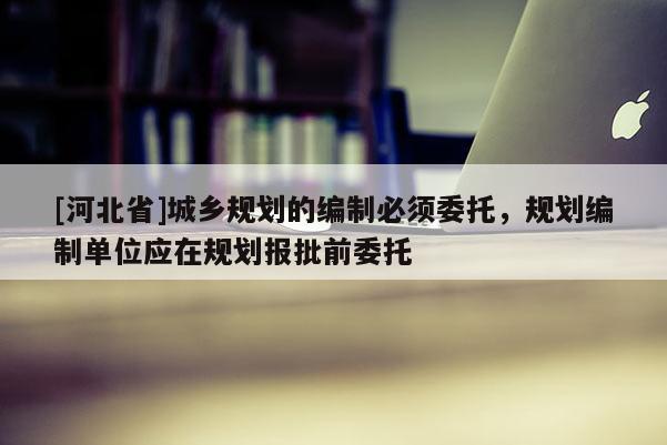 [河北省]城乡规划的编制必须委托，规划编制单位应在规划报批前委托