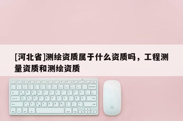 [河北省]测绘资质属于什么资质吗，工程测量资质和测绘资质