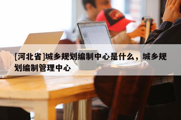 [河北省]城乡规划编制中心是什么，城乡规划编制管理中心