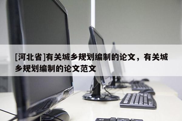 [河北省]有关城乡规划编制的论文，有关城乡规划编制的论文范文