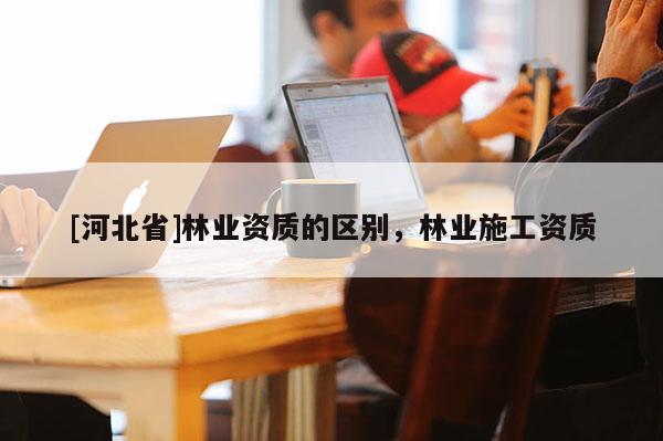 [河北省]林业资质的区别，林业施工资质