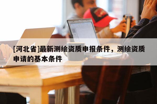 [河北省]最新测绘资质申报条件，测绘资质申请的基本条件
