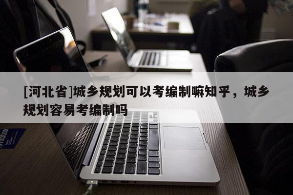 [河北省]城乡规划可以考编制嘛知乎，城乡规划容易考编制吗