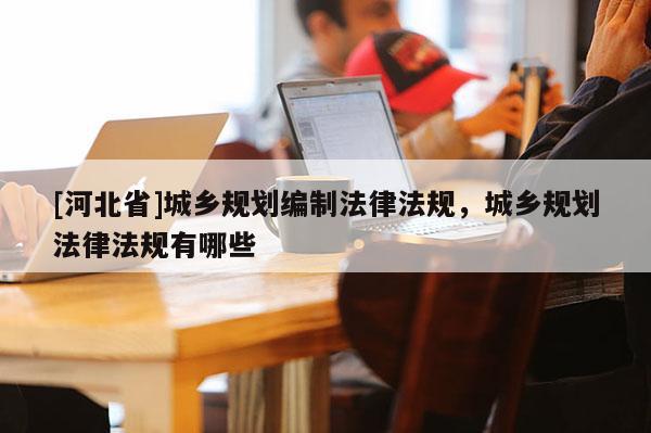 [河北省]城乡规划编制法律法规，城乡规划法律法规有哪些