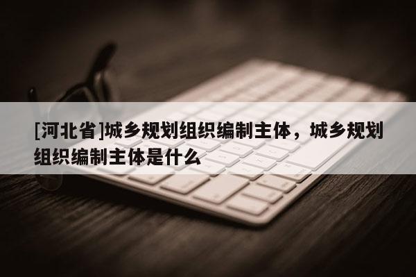 [河北省]城乡规划组织编制主体，城乡规划组织编制主体是什么