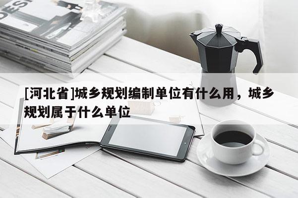 [河北省]城乡规划编制单位有什么用，城乡规划属于什么单位
