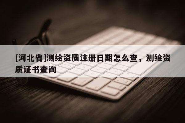 [河北省]测绘资质注册日期怎么查，测绘资质证书查询