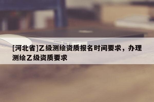 [河北省]乙级测绘资质报名时间要求，办理测绘乙级资质要求