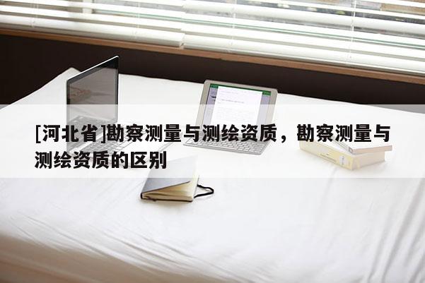 [河北省]勘察测量与测绘资质，勘察测量与测绘资质的区别
