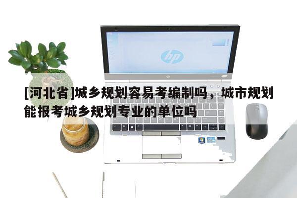 [河北省]城乡规划容易考编制吗，城市规划能报考城乡规划专业的单位吗
