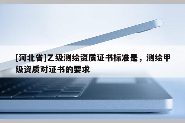 [河北省]乙级测绘资质证书标准是，测绘甲级资质对证书的要求
