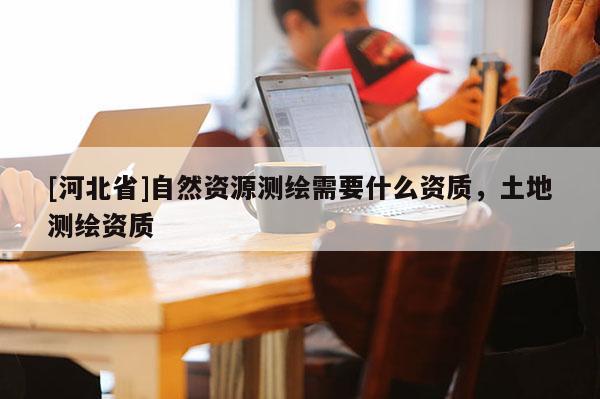 [河北省]自然资源测绘需要什么资质，土地测绘资质