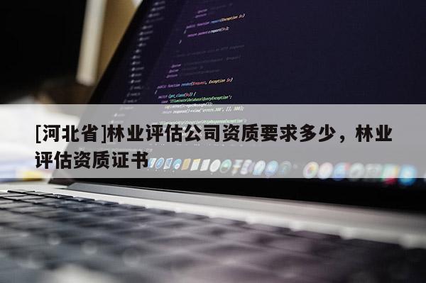[河北省]林业评估公司资质要求多少，林业评估资质证书