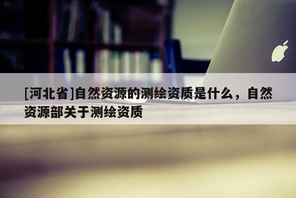 [河北省]自然资源的测绘资质是什么，自然资源部关于测绘资质