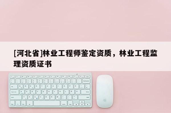 [河北省]林业工程师鉴定资质，林业工程监理资质证书