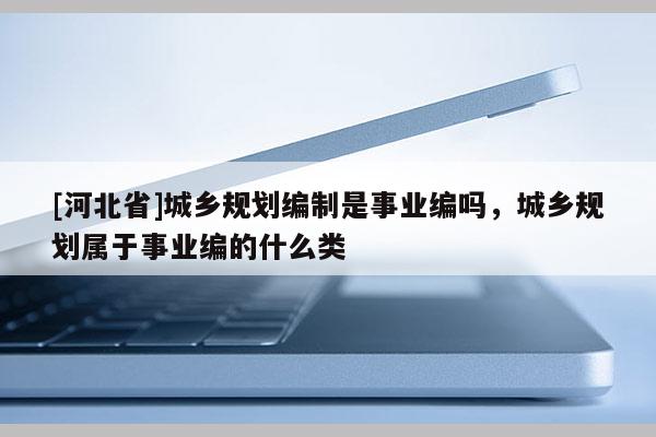 [河北省]城乡规划编制是事业编吗，城乡规划属于事业编的什么类