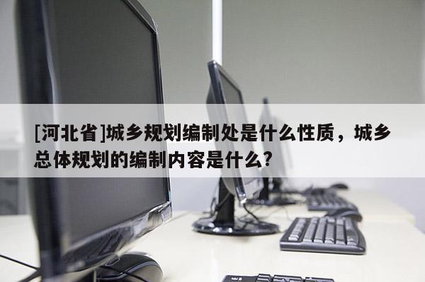 [河北省]城乡规划编制处是什么性质，城乡总体规划的编制内容是什么?