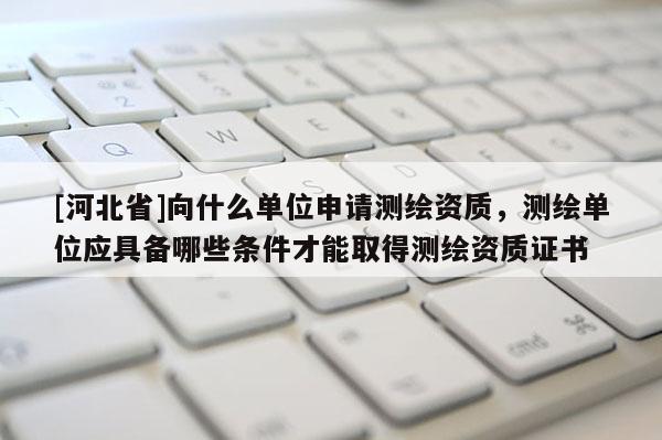 [河北省]向什么单位申请测绘资质，测绘单位应具备哪些条件才能取得测绘资质证书