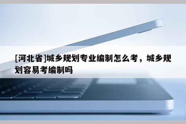 [河北省]城乡规划专业编制怎么考，城乡规划容易考编制吗