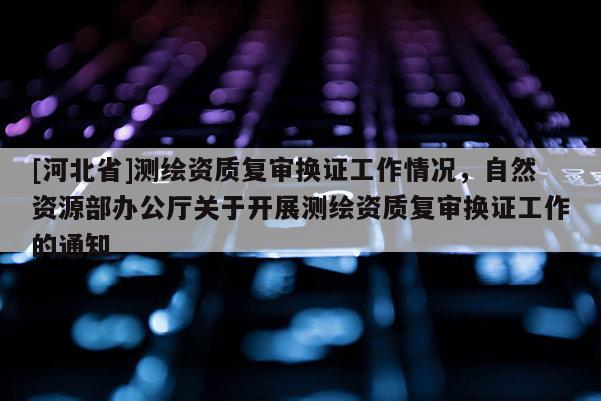 [河北省]测绘资质复审换证工作情况，自然资源部办公厅关于开展测绘资质复审换证工作的通知