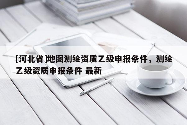 [河北省]地图测绘资质乙级申报条件，测绘乙级资质申报条件 最新