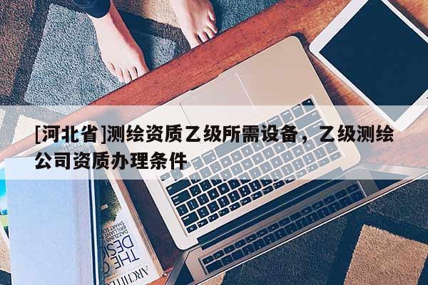[河北省]测绘资质乙级所需设备，乙级测绘公司资质办理条件