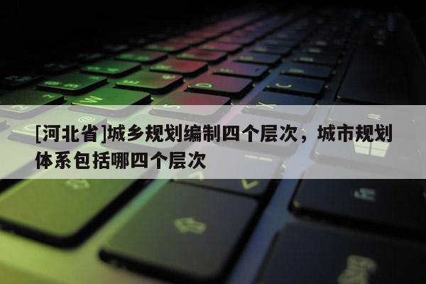 [河北省]城乡规划编制四个层次，城市规划体系包括哪四个层次