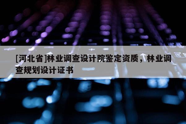 [河北省]林业调查设计院鉴定资质，林业调查规划设计证书