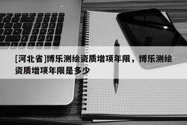 [河北省]博乐测绘资质增项年限，博乐测绘资质增项年限是多少