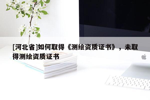 [河北省]如何取得《测绘资质证书》，未取得测绘资质证书