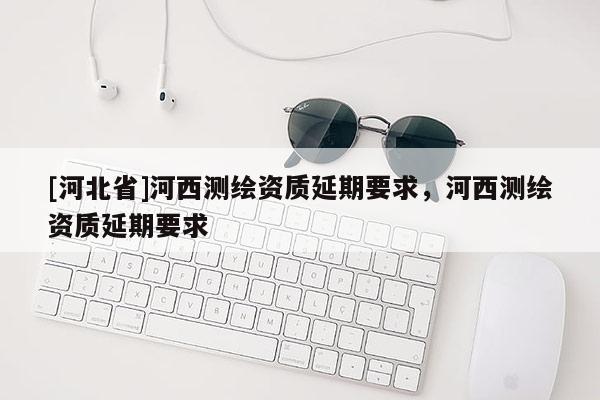 [河北省]河西测绘资质延期要求，河西测绘资质延期要求