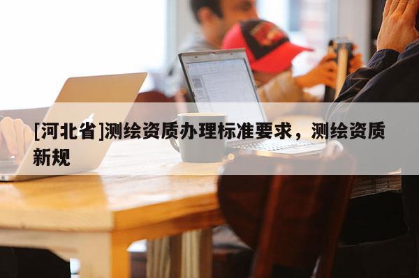 [河北省]测绘资质办理标准要求，测绘资质新规