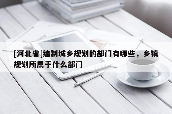 [河北省]编制城乡规划的部门有哪些，乡镇规划所属于什么部门