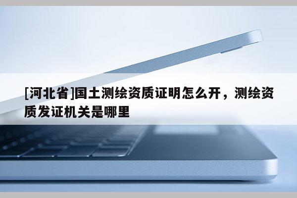 [河北省]国土测绘资质证明怎么开，测绘资质发证机关是哪里